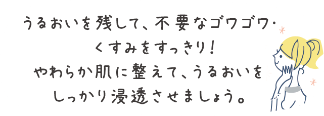 うるおいを残して、不要なゴワゴワ・くすみをすっきり！やわらか肌に整えて、うるおいをしっかり浸透させましょう。