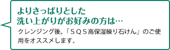 よりさっぱりとした洗い上がりがお好みの方は…　クレンジング後、「SQS高保湿練り石けん」のご使用をオススメします。