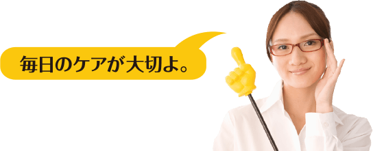 毎日のケアが大切よ。