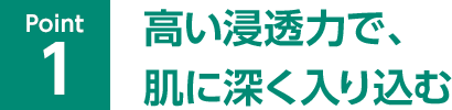 Point01 高い浸透力で、肌に深く入り込む