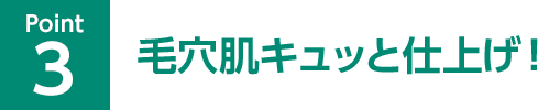 Point03 毛穴肌キュッと仕上げ！