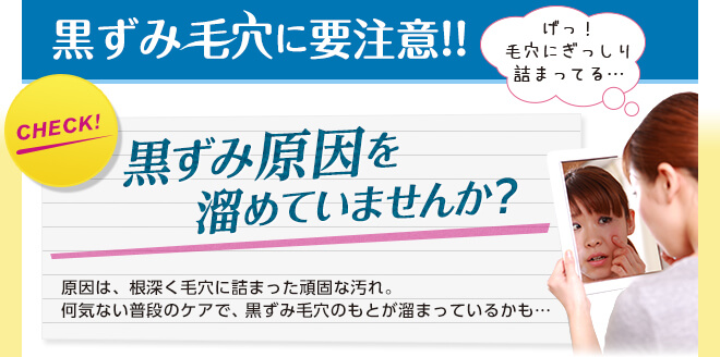 黒ずみ毛穴に要注意!! げっ！毛穴にぎっしり詰まってる・・・ CHECK! 黒ずみ原因を溜めていませんか？ 原因は、根深く毛穴に詰まった頑固な汚れ。何気ない普段のケアで、黒ずみ毛穴のもとが溜まっているかも…