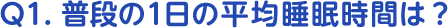 Q1.普段の1日の平均睡眠時間は？