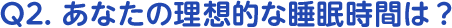 Q2. あなたの理想的な睡眠時間は？