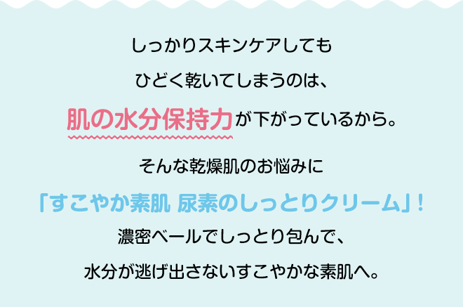 しっかりスキンケアしてもひどく乾いてしまうのは、肌の水分保持力が下がっているから。そんな乾燥肌のお悩みに「すこやか素肌 尿素のしっとりクリーム」!濃密ベールでしっとり包んで、水分が逃げ出さないすこやかな素肌へ。