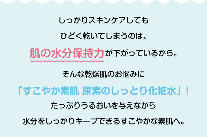 しっかりスキンケアしてもひどく乾いてしまうのは、肌の水分保持力が下がっているから。そんな乾燥肌のお悩みに「すこやか素肌 尿素のしっとり化粧水」!たっぷりうるおいを与えながら水分をしっかりキープできるすこやかな素肌へ。