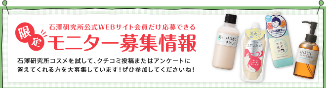 石澤研究所公式WEBサイト会員だけ応募できる限定モニター募集情報 石澤研究所コスメを試して、クチコミ投稿またはアンケートに答えてくれる方を大募集しています！ぜひ参加してくださいね！