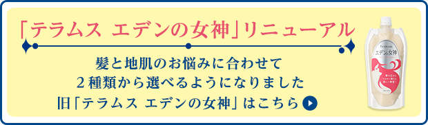 「テラムス エデンの女神」 リニューアル 髪と地肌のお悩みに合わせて 2種類から選べるようになりました 
旧「テラムス　エデンの女神」はこちら