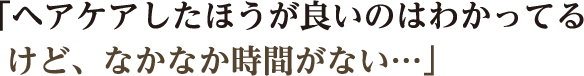 「ヘアケアしたほうが良いのはわかってるけど、なかなか時間がない…」