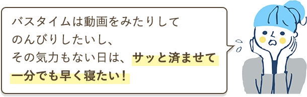 バスタイムは動画をみたりしてのんびりしたいし、その気力もない日は、サッと済ませて一分でも早く寝たい！