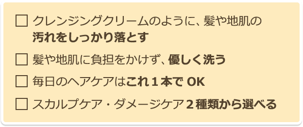 クレンジングクリームのように、髪や地肌の汚れをしっかり落とす 髪や地肌に負担をかけず、優しく洗う 毎日のヘアケアはこれ１本でOK スカルプケア・ダメージケア２種類から選べる