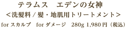 テラムス　エデンの女神 ＜洗髪料／髪・地肌用トリートメント＞ forスカルプ　forダメージ　280g 1,980円（税込）　25g 297円（税込）