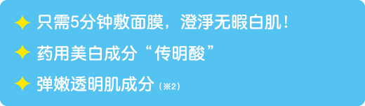 只需5分钟敷面膜，澄淨无暇白肌！ / 药用美白成分“传明酸” / 弹嫩透明肌成分（※2）