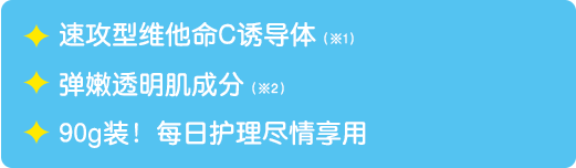 速攻型维他命C诱导体（※1） / 弹嫩透明肌成分（※2） / 90g装！每日护理尽情享用。