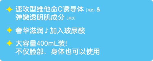 速攻型维他命C诱导体（※2）&弹嫩透明肌成分（※3） / 奢华滋润♪加入玻尿酸 / 大容量400mL装！不仅脸部，身体也可以使用