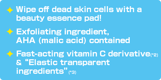 Wipe off dead skin cells with a beauty essence pad! / Exfoliating ingredient, AHA (malic acid) contained /Fast-acting vitamin C derivative(*2) & “Elastic transparent ingredients”(*3)