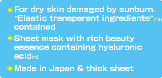 For dry skin damaged by sunburn. “Elastic transparent ingredients”(*3) contained / Sheet mask with rich beauty essence containing hyaluronic acid(*3) / Made in Japan & thick sheet