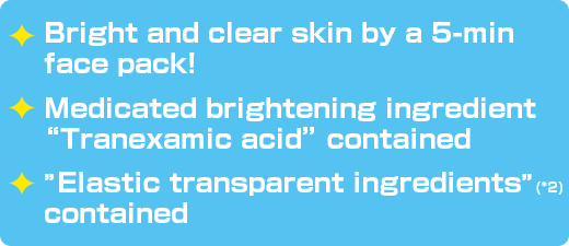 Bright and clear skin by a 5-min face pack! / Medicated brightening ingredient “Tranexamic acid” contained / ”Elastic transparent ingredients”(*2) contained