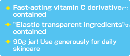 Fast-acting vitamin C derivative(*1) contained / ”Elastic transparent ingredients”(*2) contained / 90g jar！ Use generously for daily skincare.