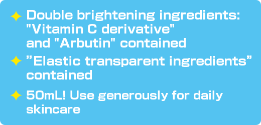 Double brightening ingredients: 'Vitamin C derivative' and 'Arbutin' contained / ”Elastic transparent ingredients” contained / 50mL！ Use generously for daily skincare