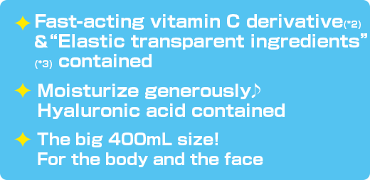 Fast-acting vitamin C derivative(*2)＆ “Elastic transpa
                  rent ingredients”(*3) contained / Moisturize generously♪ Hyaluronic acid contained / The big 400mL size! For the body and the face