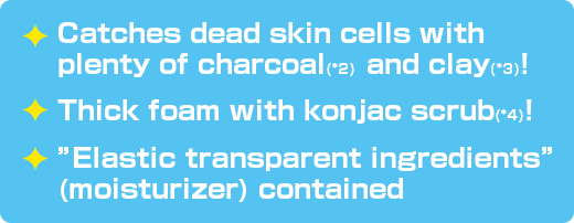 Catches dead skin cells with plenty of charcoal(*2) and clay(*3)! / Thick foam with konjac scrub(*4)! / ”Elastic transparent ingredients” (moisturizer) contained
