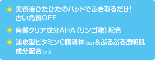 美容液ひたひたのパッドでふき取るだけ！古い角質OFF　角質クリア成分AHA（リンゴ酸）配合　速攻型ビタミンC誘導体（※2）＆ぷるぷる透明肌成分配合（※3）