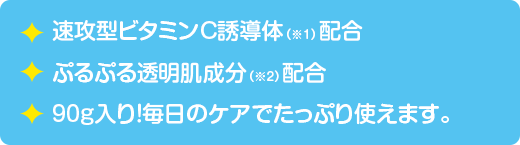 速攻型ビタミンC誘導体（※1）配合　ぷるぷる透明肌成分（※2）配合　90ｇ入り！毎日のケアでたっぷり使えます。