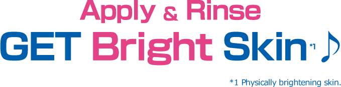 Apply & Rinse GET Bright Skin*1♪ *1 Physically brightening skin.