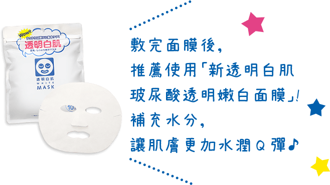 敷完面膜後,推薦使用「新透明白肌 玻尿酸透明嫩白面膜」!補充水分,讓肌膚更加水潤Q彈♪