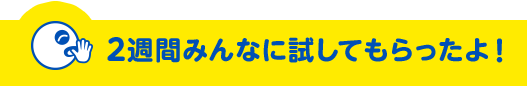 ２週間みんなに試してもらったよ！