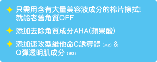 只需用含有大量美容液成分的棉片擦拭!就能老舊角質OFF/ 添加去除角質成分AHA(蘋果酸) / 添加速攻型維他命C誘導體(※2)＆Q彈透明肌成分(※3)　