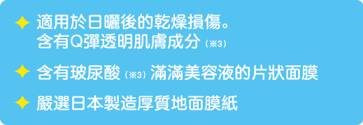 適用於日曬後的乾燥損傷。 含有Q彈透明肌膚成分（*3）/ 含有玻尿酸（*3）滿滿美容液的片狀面膜 / 嚴選日本製造厚質地面膜紙