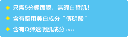 只需5分鐘面膜，無暇白皙肌！ / 含有藥用美白成分「傳明酸」 / 含有Q彈透明肌成分(※2)