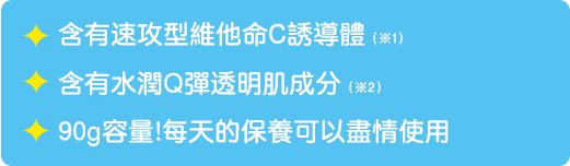 含有速攻型維他命C誘導體/ 含有水潤Q彈透明肌成分※2/ 90g容量!每天的保養可以盡情使用　