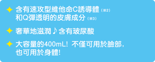 含有速攻型維他命C誘導體（※2）和Q彈透明的皮膚成分（※3）。/ 奢華地滋潤♪含有玻尿酸 / 大容量的400mL! 不僅可用於臉部，也可用於身體!