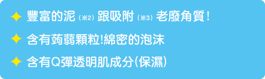 豐富的泥(※2)跟吸附（※3）老廢角質！ / 含有蒟蒻顆粒!綿密的泡沫 / 含有Q彈透明肌成分(保濕)　