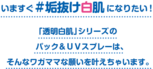 いますぐ #垢抜け白肌 になりたい！「透明白肌」シリーズの パック＆ＵＶスプレーは、 そんなワガママな願いを叶えちゃいます。