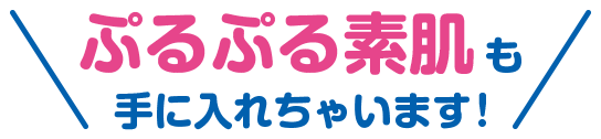 ぷるぷる素肌も手に入れちゃいます！