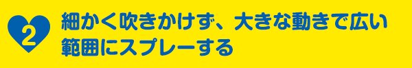 2細かく吹きかけず、大きな動きで広い範囲にスプレーする