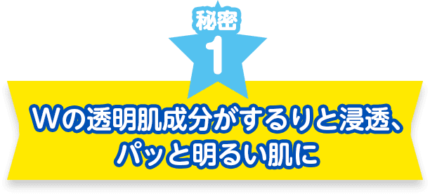 秘密１　Wの透明肌成分がするりと浸透、パッと明るい肌に