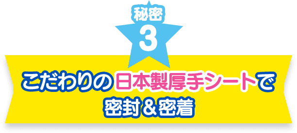 秘密3　こだわりの日本製厚手シートで密封＆密着