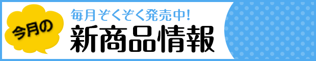 今月の新商品情報 毎月ぞくぞく発売中!